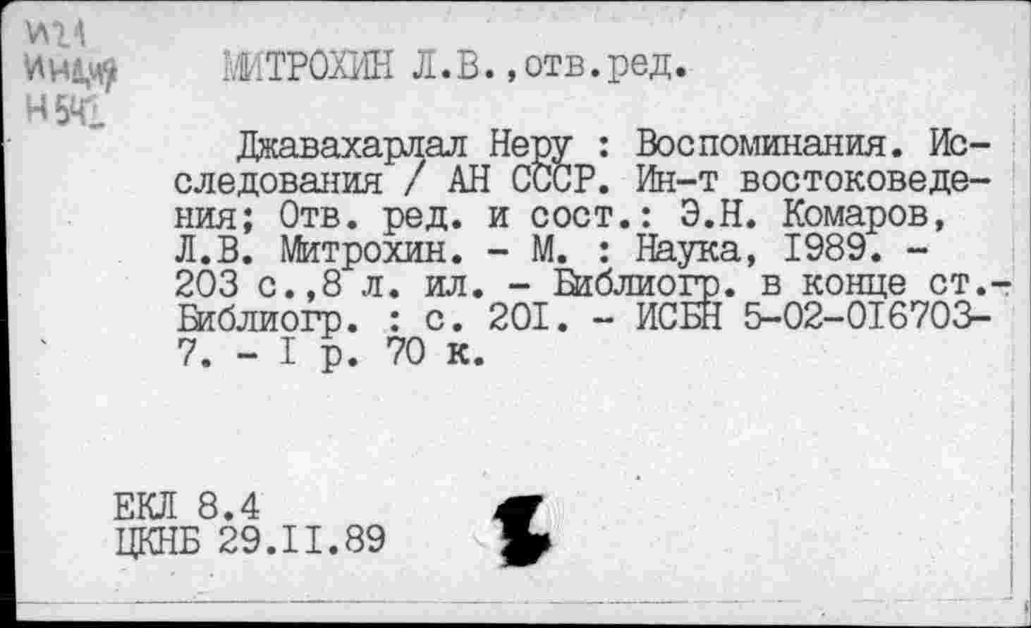 ﻿Н5Щ
ЖТРОХИН Л.В., отв.ред.
Джавахарлал Неру : Воспоминания. Исследования / АН СССР. Ин-т востоковедения; Отв. ред. и сост.: Э.Н. Комаров, Л.В. Митрохин. - М. : Наука, 1989. -203 с.,8 л. ил. - Ваблиогр. в конце ст. Ваблиогр. : с. 201. - ИСБН 5-02-01670В-7. - I р. 70 к.
ЕКЛ 8.4
ЦКНБ 29.11.89
1